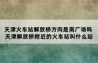 天津火车站解放桥方向是南广场吗 天津解放桥附近的火车站叫什么站